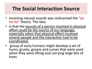 The Social Interaction Source
• involving natural sounds was nicknamed the “yo-
he-ho” theory. The idea
• is that the sounds of a person involved in physical
effort could be the source of our language,
especially when that physical effort involved
several people and the interaction had to be
coordinated.
• group of early humans might develop a set of
hums, grunts, groans and curses that were used
when they were lifting and carrying large bits of
trees
 