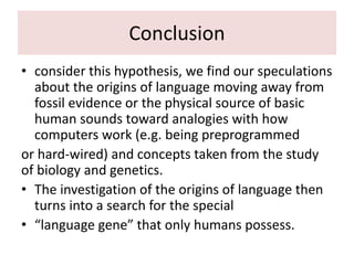 Conclusion
• consider this hypothesis, we find our speculations
about the origins of language moving away from
fossil evidence or the physical source of basic
human sounds toward analogies with how
computers work (e.g. being preprogrammed
or hard-wired) and concepts taken from the study
of biology and genetics.
• The investigation of the origins of language then
turns into a search for the special
• “language gene” that only humans possess.
 