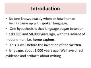 Introduction
• No one knows exactly when or how human
beings came up with spoken language.
• One hypothesis is that language began between
• 100,000 and 50,000 years ago, with the advent of
modern man, i.e. homo sapiens.
• This is well before the invention of the written
• language, about 5,000 years ago. We have direct
evidence and artifacts about writing.
 