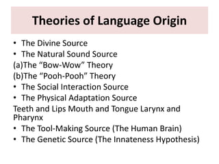 Theories of Language Origin
• The Divine Source
• The Natural Sound Source
(a)The “Bow-Wow” Theory
(b)The “Pooh-Pooh” Theory
• The Social Interaction Source
• The Physical Adaptation Source
Teeth and Lips Mouth and Tongue Larynx and
Pharynx
• The Tool-Making Source (The Human Brain)
• The Genetic Source (The Innateness Hypothesis)
 