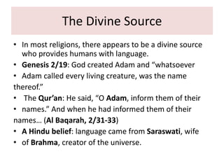 The Divine Source
• In most religions, there appears to be a divine source
who provides humans with language.
• Genesis 2/19: God created Adam and “whatsoever
• Adam called every living creature, was the name
thereof.”
• The Qur’an: He said, “O Adam, inform them of their
• names.” And when he had informed them of their
names… (Al Baqarah, 2/31-33)
• A Hindu belief: language came from Saraswati, wife
• of Brahma, creator of the universe.
 