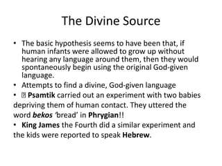 The Divine Source
• The basic hypothesis seems to have been that, if
human infants were allowed to grow up without
hearing any language around them, then they would
spontaneously begin using the original God-given
language.
• Attempts to find a divine, God-given language
• Psamtik carried out an experiment with two babies
depriving them of human contact. They uttered the
word bekos ‘bread’ in Phrygian!!
• King James the Fourth did a similar experiment and
the kids were reported to speak Hebrew.
 
