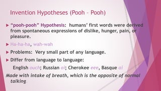 Invention Hypotheses (Pooh – Pooh) 
 “pooh-pooh” Hypothesis: humans’ first words were derived 
from spontaneous expressions of dislike, hunger, pain, or 
pleasure. 
 Ha-ha-ha, wah-wah 
 Problems: Very small part of any language. 
 Differ from language to language: 
English ouch; Russian oi; Cherokee eee, Basque ai 
Made with intake of breath, which is the opposite of normal 
talking. 
 
