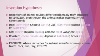 Invention Hypotheses 
 Renditions of animal sounds differ considerably from language 
to language, even though the animal makes essentially the 
same sound: 
 Dog: bow-wow; Chinese wu-wu; Jap. wan-wan; Russian gaf-gaf 
or tyaff-tyaff 
 Cat: meow; Russian myaoo; Chinese mao; Japanese nya-nya 
 Rooster: cocka-doodle-do; Japanese kokekoko; Greek kikuriku, 
kikikiriki 
 PROBLEM: Where do names for natural noiseless concepts come 
from: rock, sun, sky, love???? 
 