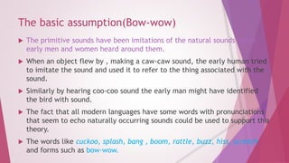 The basic assumption(Bow-wow) 
 The primitive sounds have been imitations of the natural sounds which 
early men and women heard around them. 
 When an object flew by , making a caw-caw sound, the early human tried 
to imitate the sound and used it to refer to the thing associated with the 
sound. 
 Similarly by hearing coo-coo sound the early man might have identified 
the bird with sound. 
 The fact that all modern languages have some words with pronunciations 
that seem to echo naturally occurring sounds could be used to support this 
theory. 
 The words like cuckoo, splash, bang , boom, rattle, buzz, hiss, screech 
and forms such as bow-wow. 
 