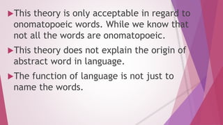 This theory is only acceptable in regard to 
onomatopoeic words. While we know that 
not all the words are onomatopoeic. 
This theory does not explain the origin of 
abstract word in language. 
The function of language is not just to 
name the words. 
 