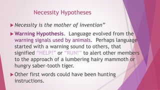 Necessity Hypotheses 
 Necessity is the mother of invention” 
Warning Hypothesis. Language evolved from the 
warning signals used by animals. Perhaps language 
started with a warning sound to others, that 
signified “HELP!” or “RUN!” to alert other members 
to the approach of a lumbering hairy mammoth or 
hungry saber-tooth tiger. 
 Other first words could have been hunting 
instructions. 
 