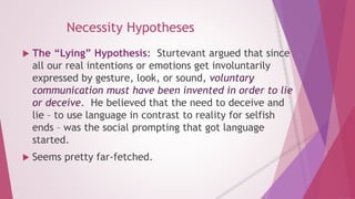 Necessity Hypotheses 
 The “Lying” Hypothesis: Sturtevant argued that since 
all our real intentions or emotions get involuntarily 
expressed by gesture, look, or sound, voluntary 
communication must have been invented in order to lie 
or deceive. He believed that the need to deceive and 
lie – to use language in contrast to reality for selfish 
ends – was the social prompting that got language 
started. 
 Seems pretty far-fetched. 
 