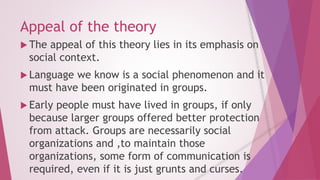Appeal of the theory 
 The appeal of this theory lies in its emphasis on 
social context. 
 Language we know is a social phenomenon and it 
must have been originated in groups. 
 Early people must have lived in groups, if only 
because larger groups offered better protection 
from attack. Groups are necessarily social 
organizations and ,to maintain those 
organizations, some form of communication is 
required, even if it is just grunts and curses. 
 