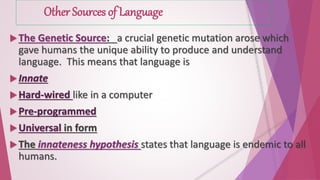 Other Sources of Language 
The Genetic Source: a crucial genetic mutation arose which 
gave humans the unique ability to produce and understand 
language. This means that language is 
 Innate 
Hard-wired like in a computer 
 Pre-programmed 
Universal in form 
 The innateness hypothesis states that language is endemic to all 
humans. 
 