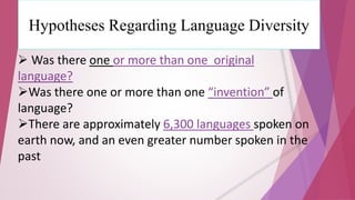 Hypotheses Regarding Language Diversity 
 Was there one or more than one original 
language? 
Was there one or more than one “invention” of 
language? 
There are approximately 6,300 languages spoken on 
earth now, and an even greater number spoken in the 
past 
 