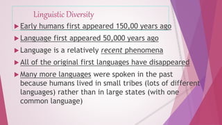 Linguistic Diversity 
 Early humans first appeared 150,00 years ago 
 Language first appeared 50,000 years ago 
 Language is a relatively recent phenomena 
 All of the original first languages have disappeared 
 Many more languages were spoken in the past 
because humans lived in small tribes (lots of different 
languages) rather than in large states (with one 
common language) 
 