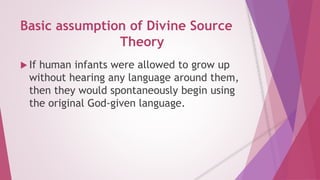 Basic assumption of Divine Source 
Theory 
 If human infants were allowed to grow up 
without hearing any language around them, 
then they would spontaneously begin using 
the original God-given language. 
 