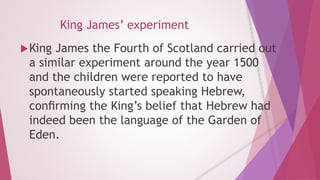 King James’ experiment 
King James the Fourth of Scotland carried out 
a similar experiment around the year 1500 
and the children were reported to have 
spontaneously started speaking Hebrew, 
confirming the King’s belief that Hebrew had 
indeed been the language of the Garden of 
Eden. 
 