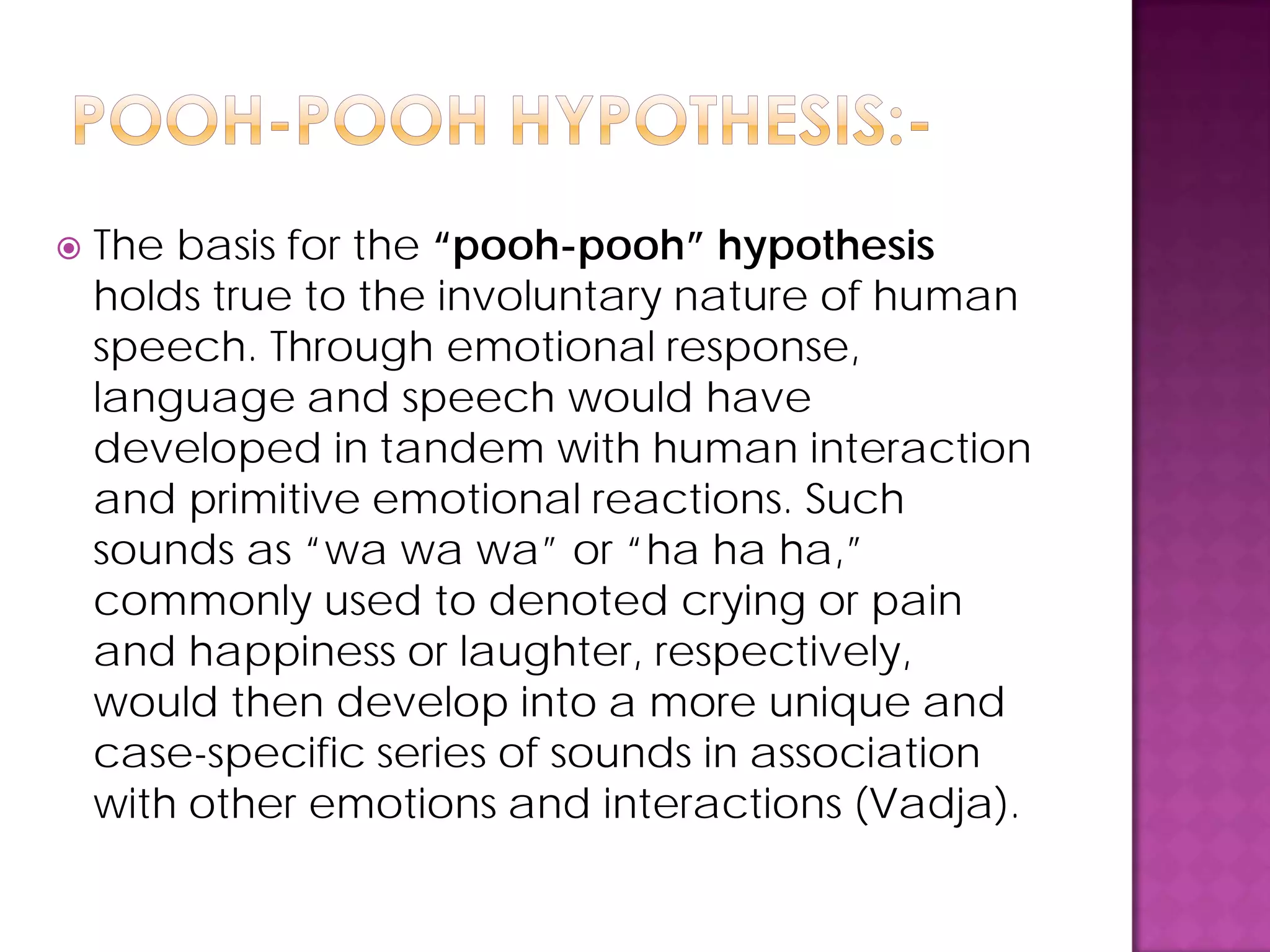  The basis for the “pooh-pooh” hypothesis
holds true to the involuntary nature of human
speech. Through emotional response,
language and speech would have
developed in tandem with human interaction
and primitive emotional reactions. Such
sounds as “wa wa wa” or “ha ha ha,”
commonly used to denoted crying or pain
and happiness or laughter, respectively,
would then develop into a more unique and
case-specific series of sounds in association
with other emotions and interactions (Vadja).
 