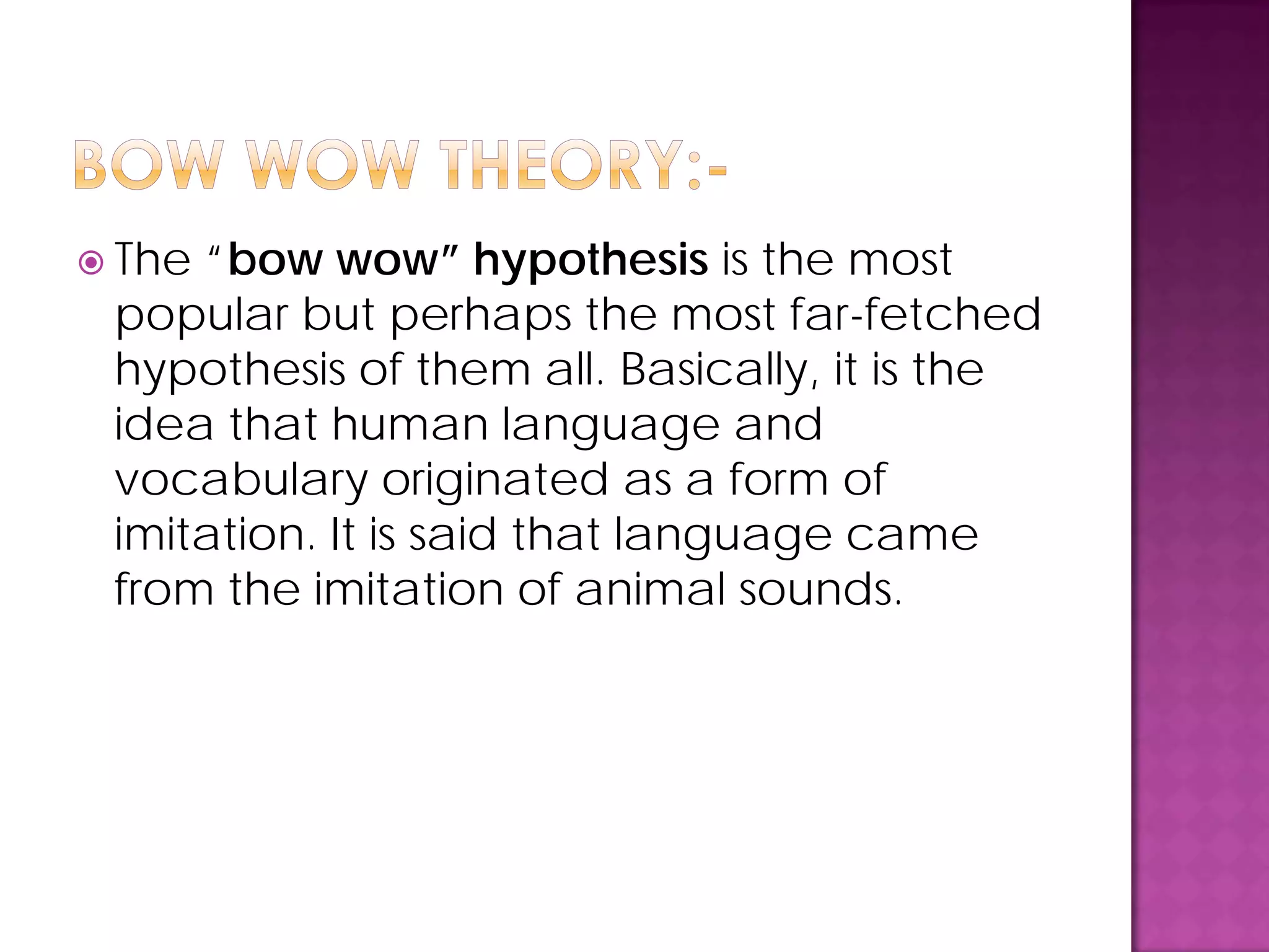  The “bow wow” hypothesis is the most
popular but perhaps the most far-fetched
hypothesis of them all. Basically, it is the
idea that human language and
vocabulary originated as a form of
imitation. It is said that language came
from the imitation of animal sounds.
 