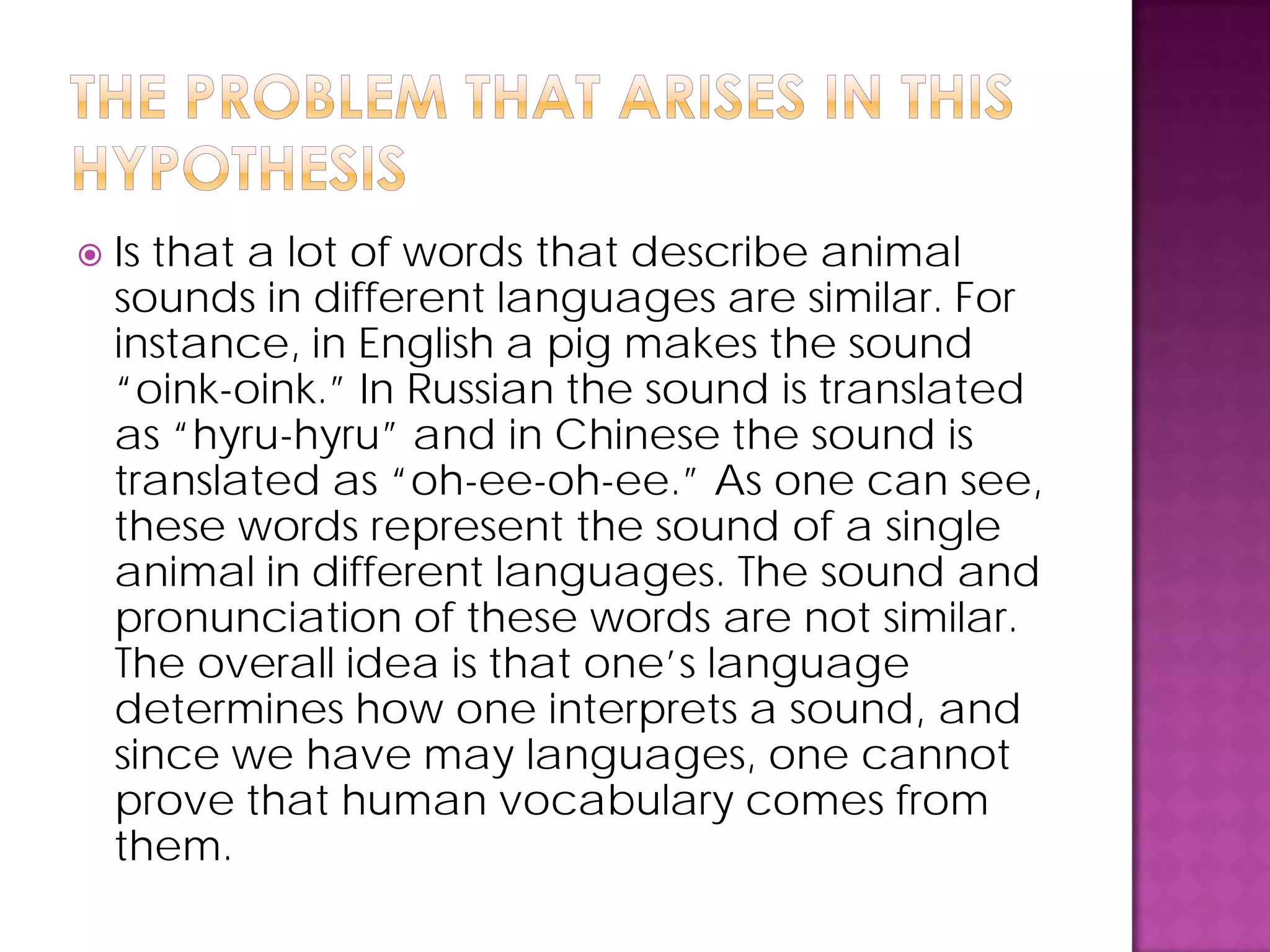  Is that a lot of words that describe animal
sounds in different languages are similar. For
instance, in English a pig makes the sound
“oink-oink.” In Russian the sound is translated
as “hyru-hyru” and in Chinese the sound is
translated as “oh-ee-oh-ee.” As one can see,
these words represent the sound of a single
animal in different languages. The sound and
pronunciation of these words are not similar.
The overall idea is that one’s language
determines how one interprets a sound, and
since we have may languages, one cannot
prove that human vocabulary comes from
them.
 