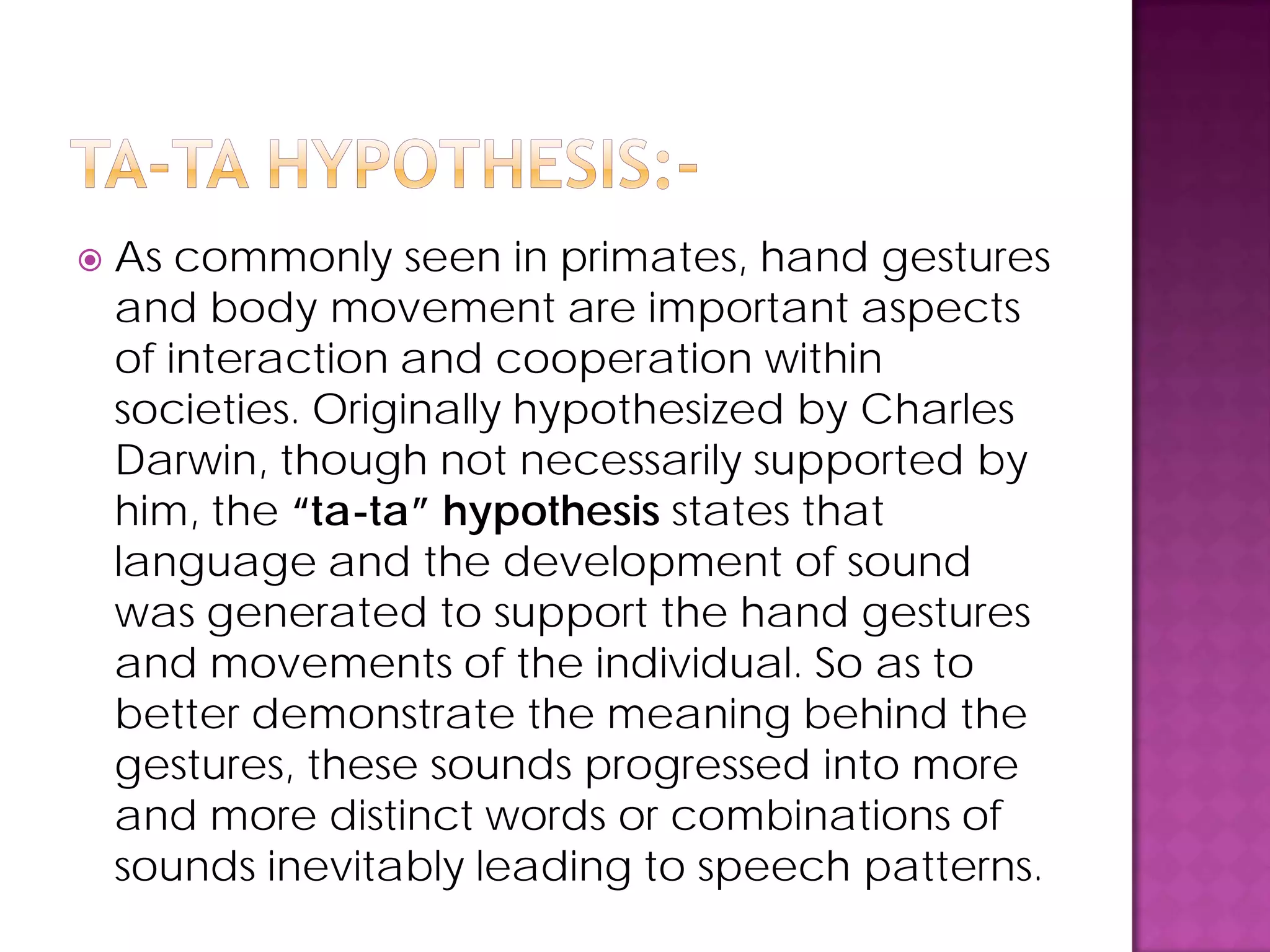  As commonly seen in primates, hand gestures
and body movement are important aspects
of interaction and cooperation within
societies. Originally hypothesized by Charles
Darwin, though not necessarily supported by
him, the “ta-ta” hypothesis states that
language and the development of sound
was generated to support the hand gestures
and movements of the individual. So as to
better demonstrate the meaning behind the
gestures, these sounds progressed into more
and more distinct words or combinations of
sounds inevitably leading to speech patterns.
 