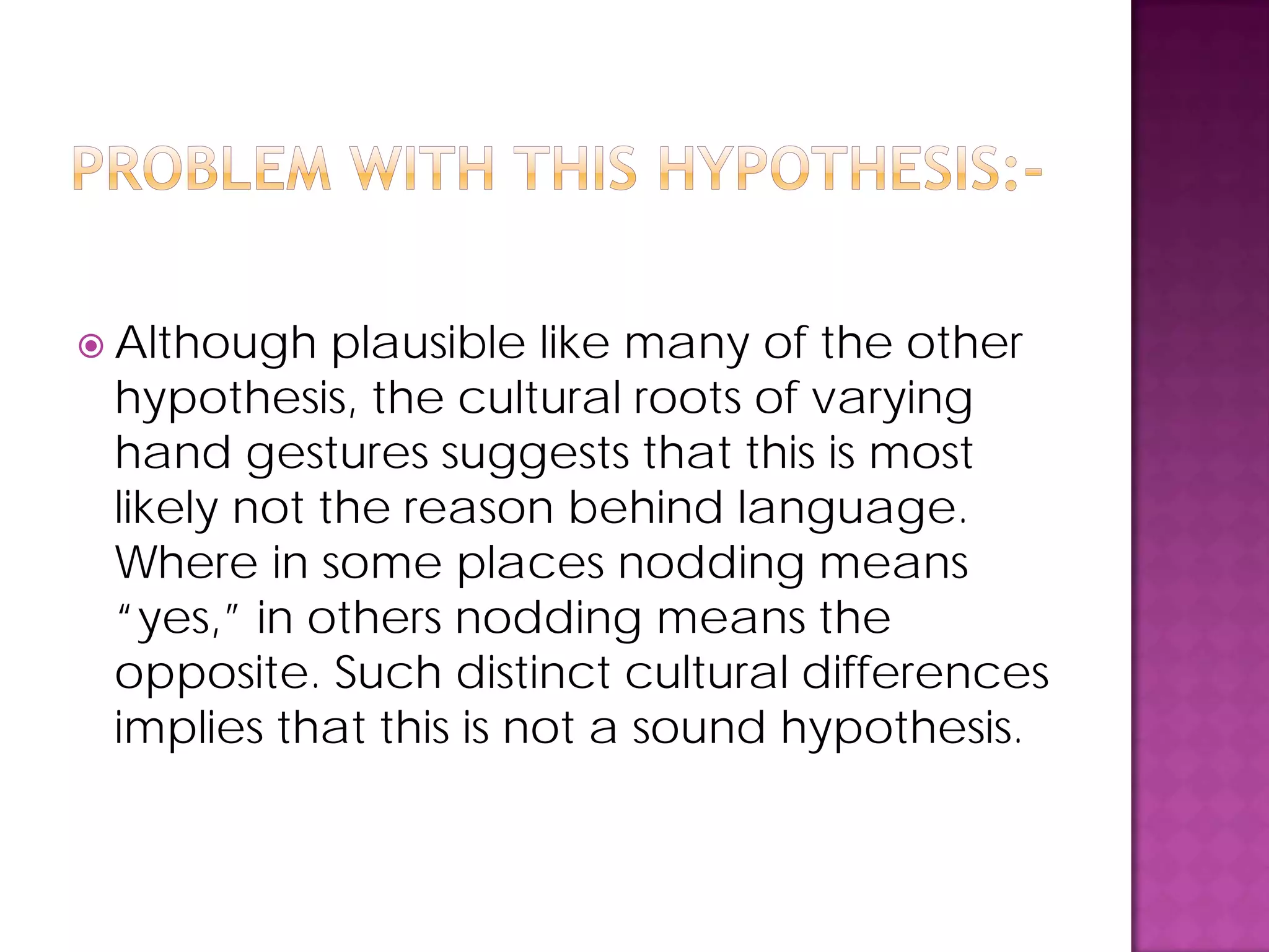  Although plausible like many of the other
hypothesis, the cultural roots of varying
hand gestures suggests that this is most
likely not the reason behind language.
Where in some places nodding means
“yes,” in others nodding means the
opposite. Such distinct cultural differences
implies that this is not a sound hypothesis.
 