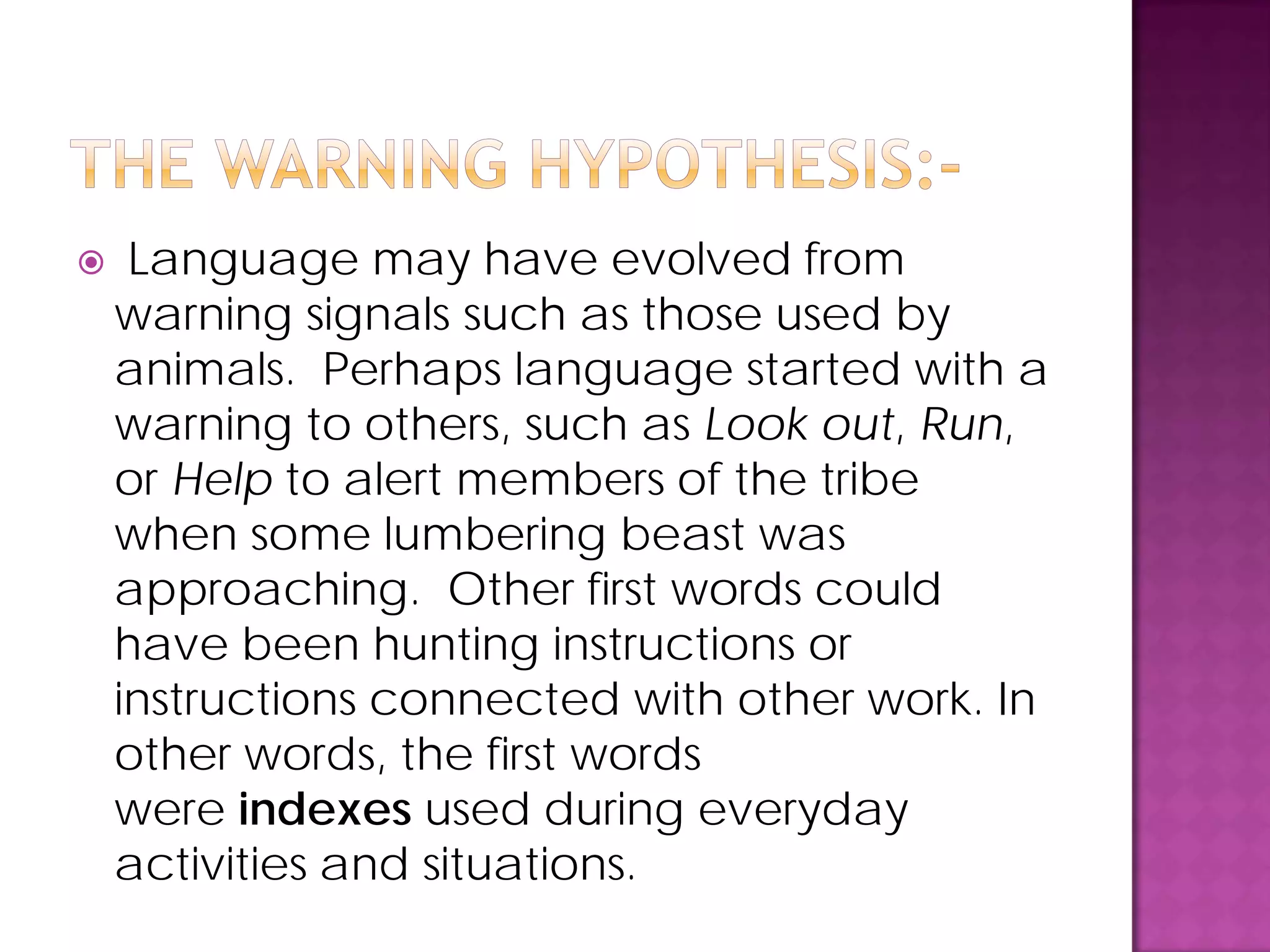 Language may have evolved from
warning signals such as those used by
animals. Perhaps language started with a
warning to others, such as Look out, Run,
or Help to alert members of the tribe
when some lumbering beast was
approaching. Other first words could
have been hunting instructions or
instructions connected with other work. In
other words, the first words
were indexes used during everyday
activities and situations.
 