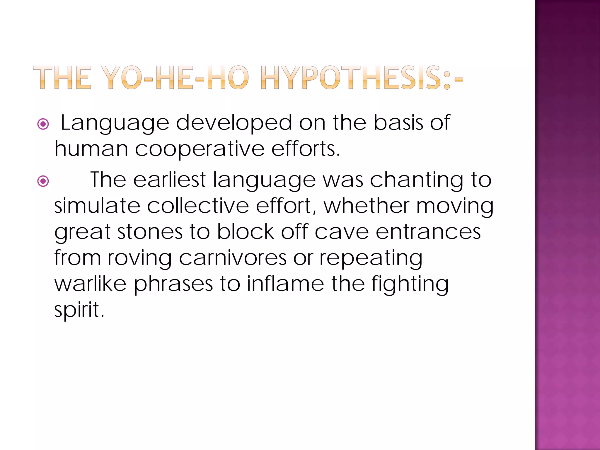  Language developed on the basis of
human cooperative efforts.
 The earliest language was chanting to
simulate collective effort, whether moving
great stones to block off cave entrances
from roving carnivores or repeating
warlike phrases to inflame the fighting
spirit.
 