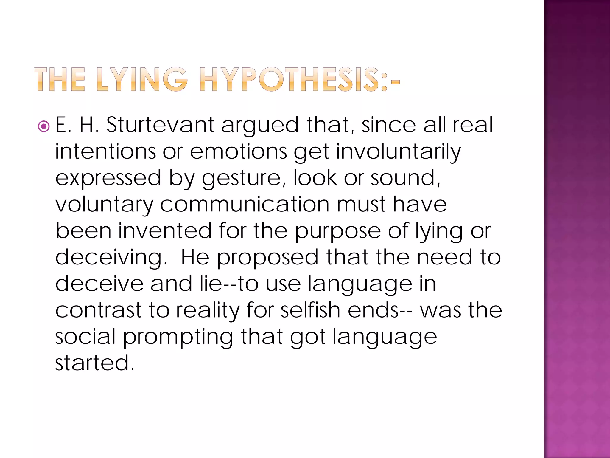  E. H. Sturtevant argued that, since all real
intentions or emotions get involuntarily
expressed by gesture, look or sound,
voluntary communication must have
been invented for the purpose of lying or
deceiving. He proposed that the need to
deceive and lie--to use language in
contrast to reality for selfish ends-- was the
social prompting that got language
started.
 