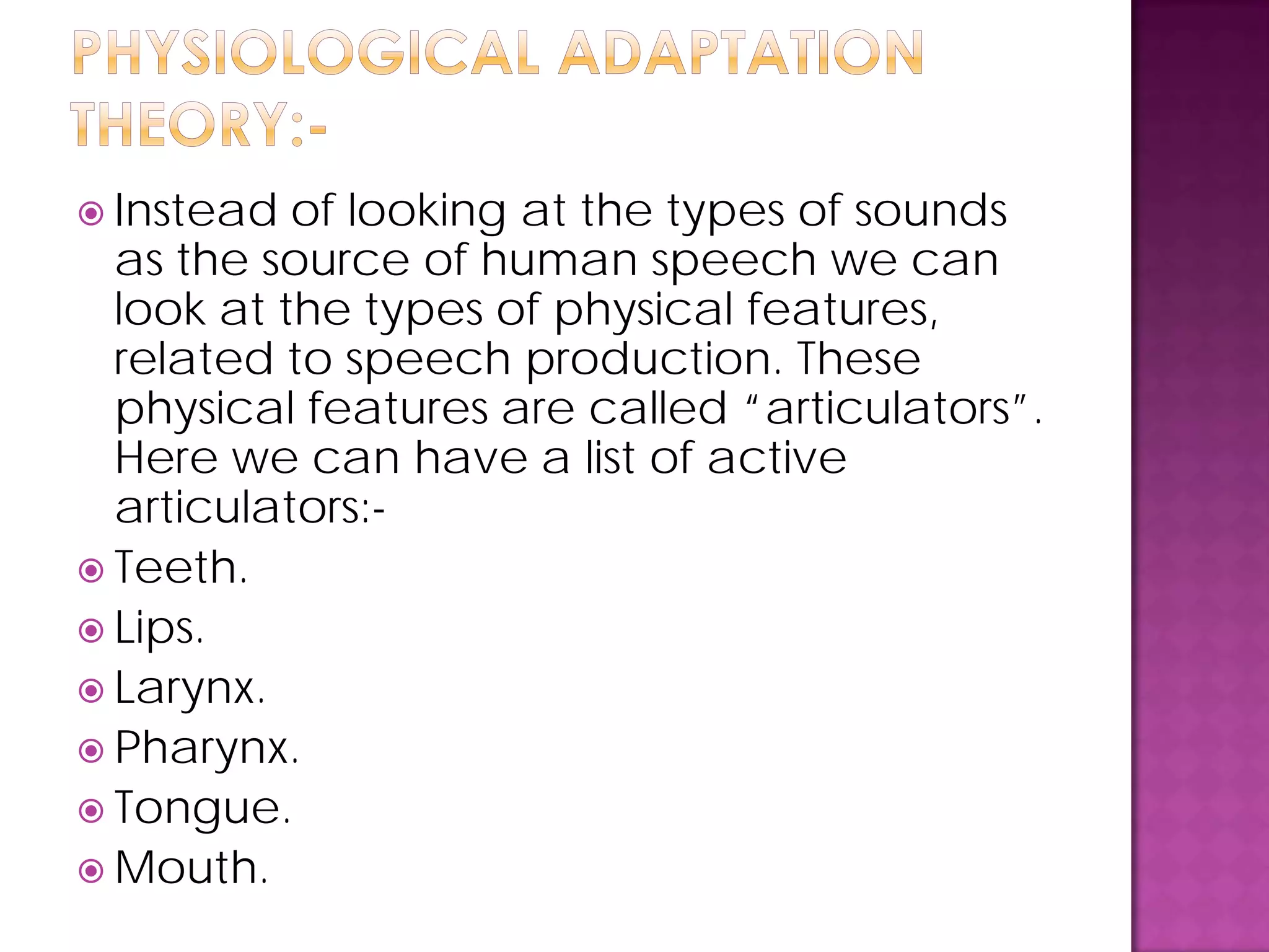  Instead of looking at the types of sounds
as the source of human speech we can
look at the types of physical features,
related to speech production. These
physical features are called “articulators”.
Here we can have a list of active
articulators:-
 Teeth.
 Lips.
 Larynx.
 Pharynx.
 Tongue.
 Mouth.
 