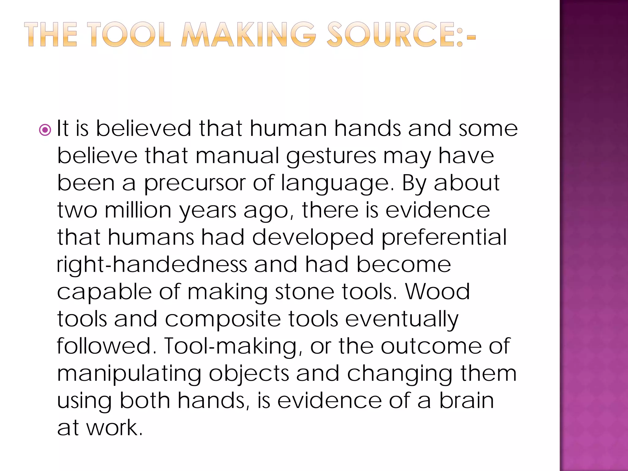  It is believed that human hands and some
believe that manual gestures may have
been a precursor of language. By about
two million years ago, there is evidence
that humans had developed preferential
right-handedness and had become
capable of making stone tools. Wood
tools and composite tools eventually
followed. Tool-making, or the outcome of
manipulating objects and changing them
using both hands, is evidence of a brain
at work.
 
