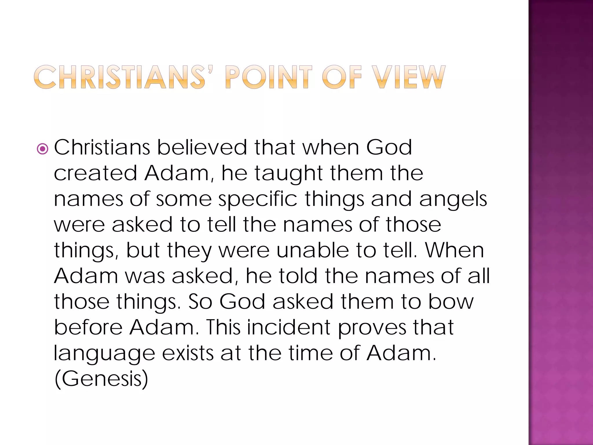  Christians believed that when God
created Adam, he taught them the
names of some specific things and angels
were asked to tell the names of those
things, but they were unable to tell. When
Adam was asked, he told the names of all
those things. So God asked them to bow
before Adam. This incident proves that
language exists at the time of Adam.
(Genesis)
 