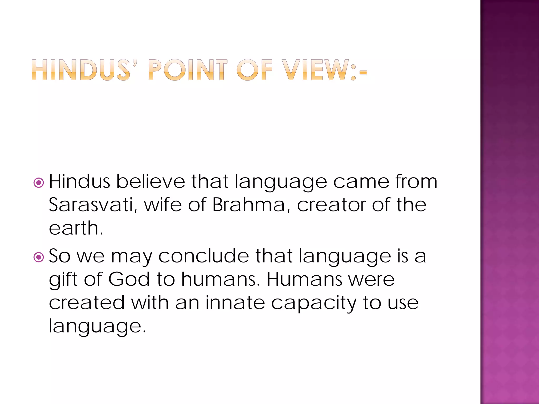  Hindus believe that language came from
Sarasvati, wife of Brahma, creator of the
earth.
 So we may conclude that language is a
gift of God to humans. Humans were
created with an innate capacity to use
language.
 