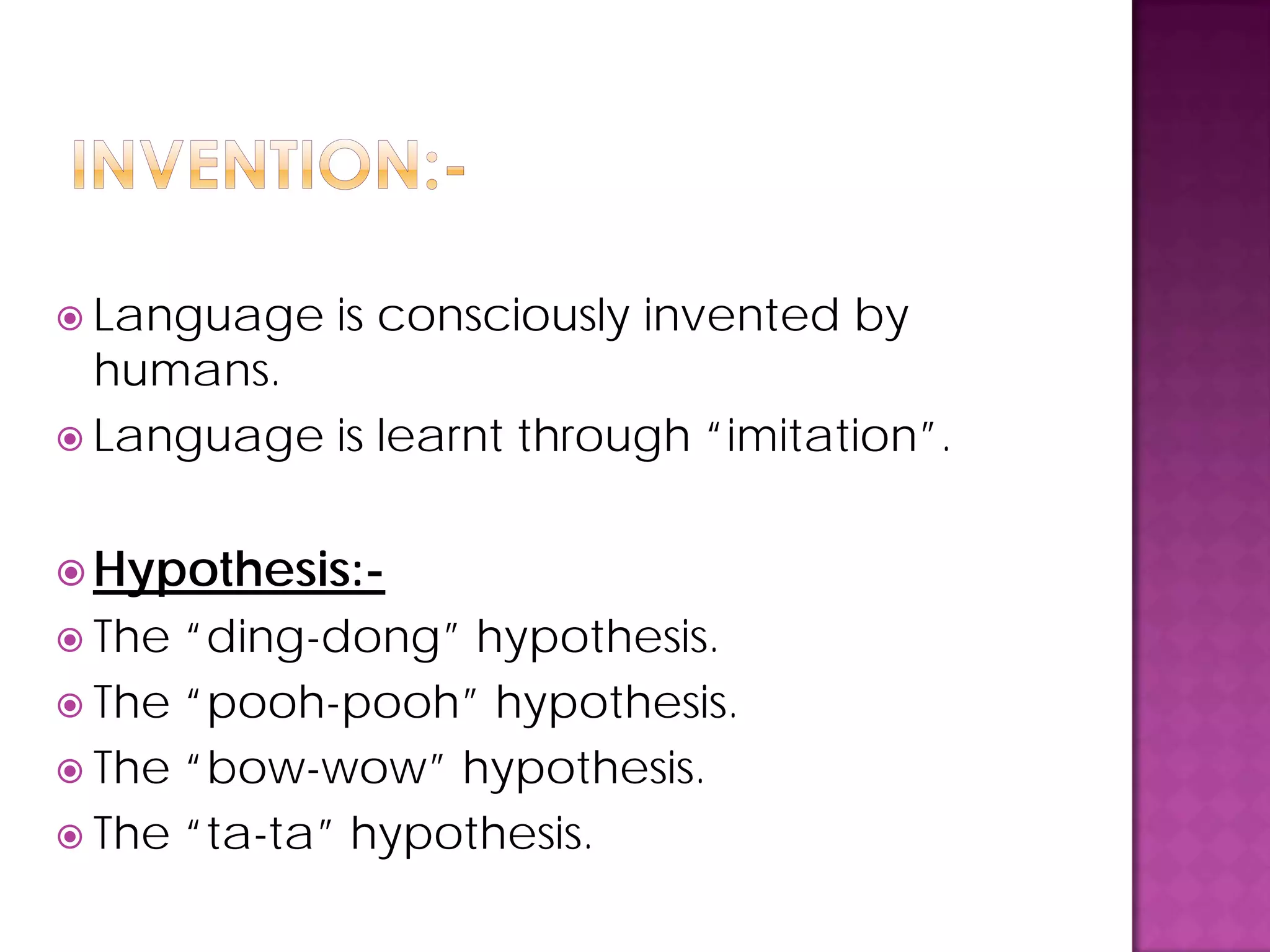  Language is consciously invented by
humans.
 Language is learnt through “imitation”.
 Hypothesis:-
 The “ding-dong” hypothesis.
 The “pooh-pooh” hypothesis.
 The “bow-wow” hypothesis.
 The “ta-ta” hypothesis.
 
