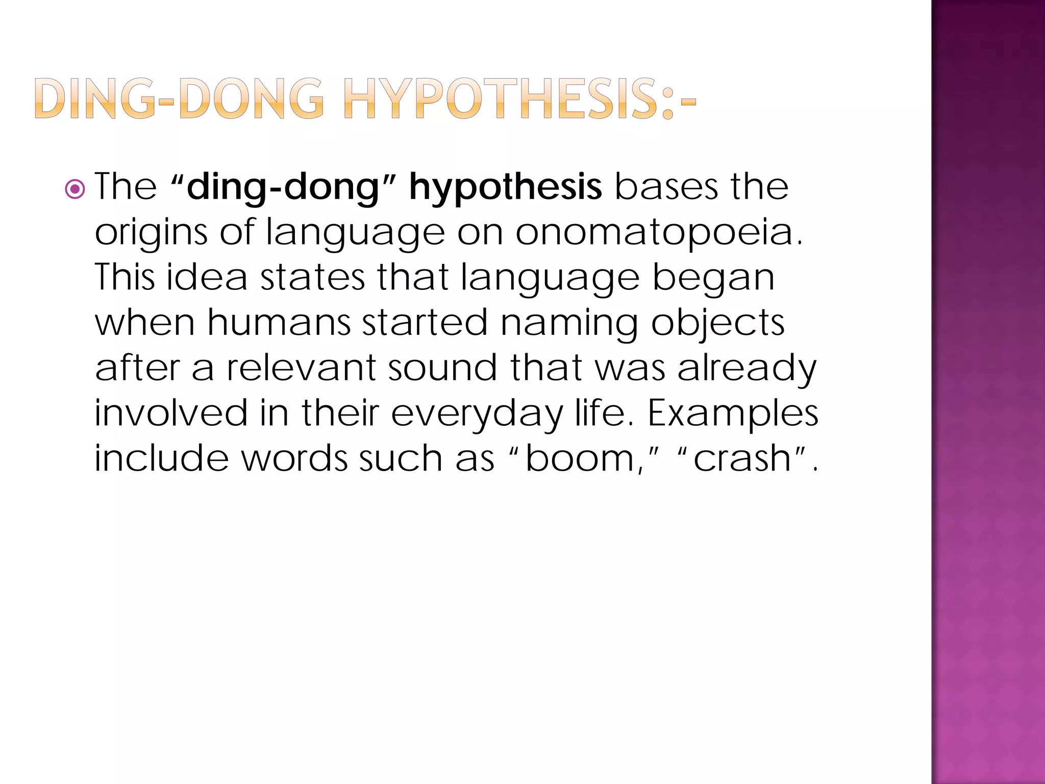  The “ding-dong” hypothesis bases the
origins of language on onomatopoeia.
This idea states that language began
when humans started naming objects
after a relevant sound that was already
involved in their everyday life. Examples
include words such as “boom,” “crash”.
 