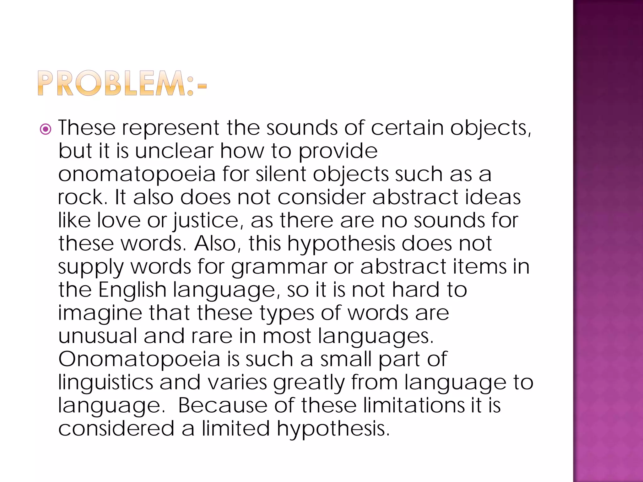  These represent the sounds of certain objects,
but it is unclear how to provide
onomatopoeia for silent objects such as a
rock. It also does not consider abstract ideas
like love or justice, as there are no sounds for
these words. Also, this hypothesis does not
supply words for grammar or abstract items in
the English language, so it is not hard to
imagine that these types of words are
unusual and rare in most languages.
Onomatopoeia is such a small part of
linguistics and varies greatly from language to
language. Because of these limitations it is
considered a limited hypothesis.
 