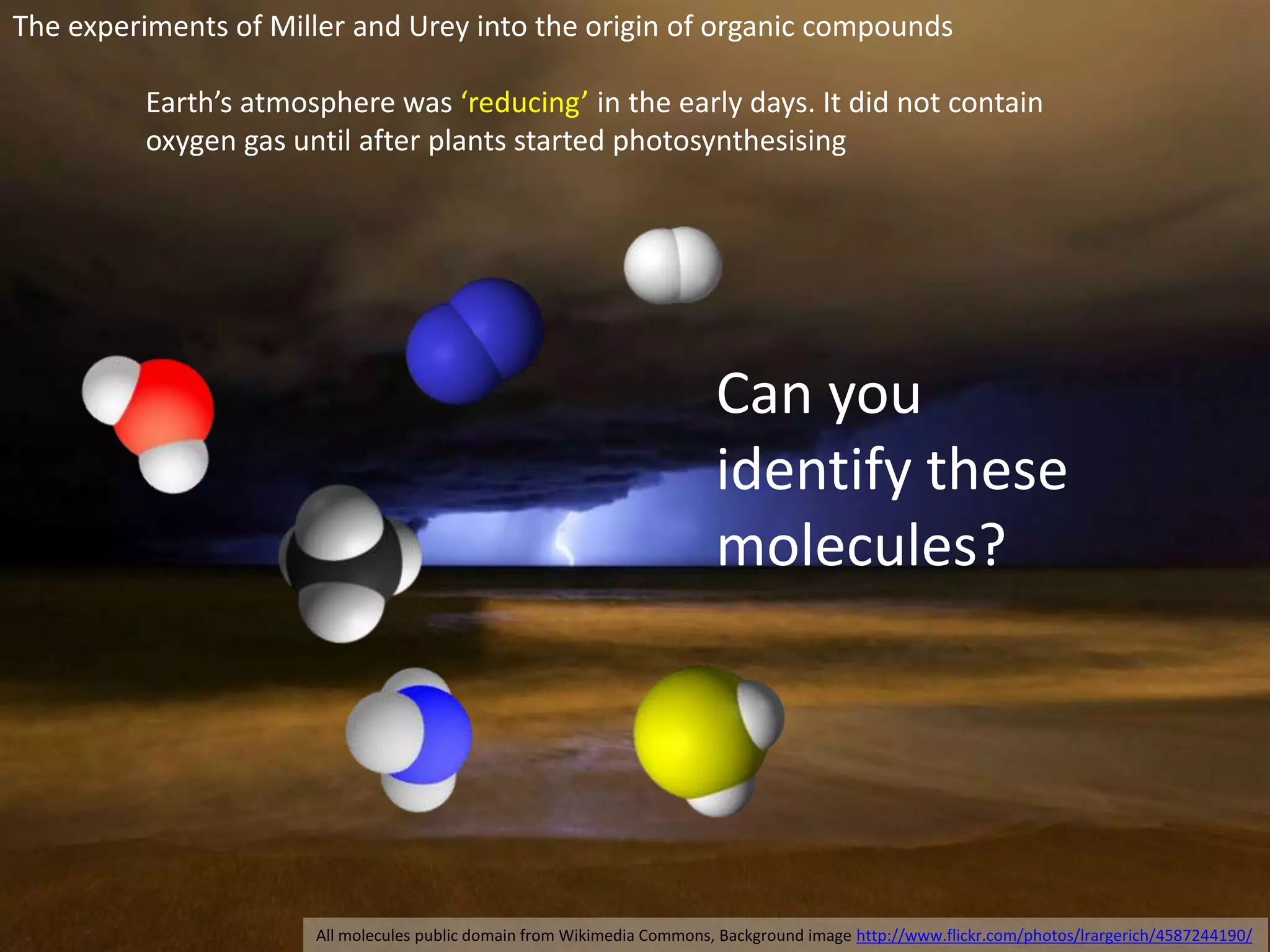 The experiments of Miller and Urey into the origin of organic compounds 
Earth’s atmosphere was ‘reducing’ in the early days. It did not contain 
oxygen gas until after plants started photosynthesising 
Can you 
identify these 
molecules? 
All molecules public domain from Wikimedia Commons, Background image http://www.flickr.com/photos/lrargerich/4587244190/ 
 