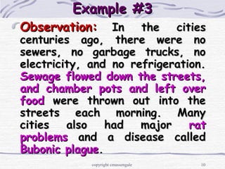 10
Example #3Example #3
Observation:Observation: In the citiesIn the cities
centuries ago, there were nocenturies ago, there were no
sewers, no garbage trucks, nosewers, no garbage trucks, no
electricity, and no refrigeration.electricity, and no refrigeration.
Sewage flowed down the streets,Sewage flowed down the streets,
and chamber pots and left overand chamber pots and left over
foodfood were thrown out into thewere thrown out into the
streets each morning. Manystreets each morning. Many
cities also had majorcities also had major ratrat
problemsproblems and a disease calledand a disease called
Bubonic plagueBubonic plague..
copyright cmassengale
 
