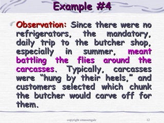 12
Example #4Example #4
Observation:Observation: Since there were noSince there were no
refrigerators, the mandatory,refrigerators, the mandatory,
daily trip to the butcher shop,daily trip to the butcher shop,
especially in summer,especially in summer, meantmeant
battling the flies around thebattling the flies around the
carcassescarcasses. Typically, carcasses. Typically, carcasses
were “hung by their heels,” andwere “hung by their heels,” and
customers selected which chunkcustomers selected which chunk
the butcher would carve off forthe butcher would carve off for
them.them.
copyright cmassengale
 