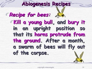 14
Abiogenesis RecipesAbiogenesis Recipes
Recipe for bees:Recipe for bees:
Kill a young bullKill a young bull, and, and bury itbury it
in an upright position soin an upright position so
that itsthat its horns protrude fromhorns protrude from
the groundthe ground. After a month,. After a month,
a swarm of bees will fly outa swarm of bees will fly out
of the corpse.of the corpse.
copyright cmassengale
 