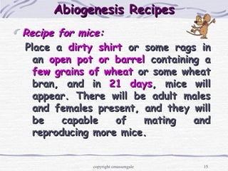 15
Abiogenesis RecipesAbiogenesis Recipes
Recipe for mice:Recipe for mice:
Place aPlace a dirty shirtdirty shirt or some rags inor some rags in
anan open pot or barrelopen pot or barrel containing acontaining a
few grains of wheatfew grains of wheat or some wheator some wheat
bran, and inbran, and in 21 days21 days, mice will, mice will
appear. There will be adult malesappear. There will be adult males
and females present, and they willand females present, and they will
be capable of mating andbe capable of mating and
reproducing more mice.reproducing more mice.
copyright cmassengale
 
