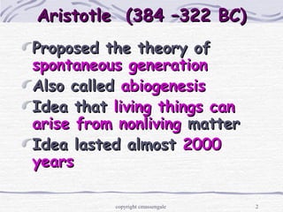 2
Aristotle (384 –322 BC)Aristotle (384 –322 BC)
Proposed the theory ofProposed the theory of
spontaneous generationspontaneous generation
Also calledAlso called abiogenesisabiogenesis
Idea thatIdea that living things canliving things can
arise from nonlivingarise from nonliving mattermatter
Idea lasted almostIdea lasted almost 20002000
yearsyears
copyright cmassengale
 