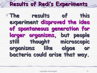 21
Results of Redi’s ExperimentsResults of Redi’s Experiments
The results of thisThe results of this
experimentexperiment disproved the ideadisproved the idea
of spontaneous generation forof spontaneous generation for
larger organisms,larger organisms, but peoplebut people
still thought microscopicstill thought microscopic
organisms like algae ororganisms like algae or
bacteria could arise that way.bacteria could arise that way.
copyright cmassengale
 