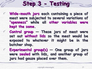 27
Step 3 - TestingStep 3 - Testing
Wide-mouth jarsWide-mouth jars each containing a piece ofeach containing a piece of
meat were subjected to several variations ofmeat were subjected to several variations of
“openness”“openness” while allwhile all other variables wereother variables were
kept the same.kept the same.
Control groupControl group — These jars of meat were— These jars of meat were
set outset out without lidswithout lids so the meat would beso the meat would be
exposed to whatever it might be in theexposed to whatever it might be in the
butcher shop.butcher shop.
Experimental group(s)Experimental group(s) — One group of jars— One group of jars
werewere sealedsealed with lids, and another group ofwith lids, and another group of
jars had gauze placed over them.jars had gauze placed over them.
copyright cmassengale
 