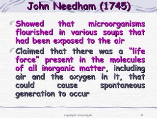 34
John Needham (1745)John Needham (1745)
Showed that microorganismsShowed that microorganisms
flourished in various soups thatflourished in various soups that
had been exposed to the airhad been exposed to the air
Claimed that there was aClaimed that there was a “life“life
force” present in the moleculesforce” present in the molecules
of all inorganic matterof all inorganic matter, including, including
air and the oxygen in it, thatair and the oxygen in it, that
could cause spontaneouscould cause spontaneous
generation to occurgeneration to occur
copyright cmassengale
 