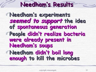 35
Needham’s ResultsNeedham’s Results
Needham’s experimentsNeedham’s experiments
seemed to supportseemed to support the ideathe idea
ofof spontaneous generationspontaneous generation
PeoplePeople didn’t realizedidn’t realize bacteriabacteria
were already present inwere already present in
Needham’s soupsNeedham’s soups
NeedhamNeedham didn’t boil longdidn’t boil long
enoughenough to kill the microbesto kill the microbes
copyright cmassengale
 