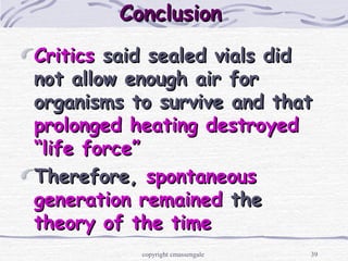 39
ConclusionConclusion
CriticsCritics said sealed vials didsaid sealed vials did
not allow enough air fornot allow enough air for
organisms to survive and thatorganisms to survive and that
prolonged heating destroyedprolonged heating destroyed
“life force”“life force”
Therefore,Therefore, spontaneousspontaneous
generation remainedgeneration remained thethe
theory of the timetheory of the time
copyright cmassengale
 
