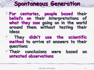 4
Spontaneous GenerationSpontaneous Generation
For centuriesFor centuries,, people basedpeople based theirtheir
beliefsbeliefs onon their interpretations oftheir interpretations of
what they sawwhat they saw going on in the worldgoing on in the world
around them without testing theiraround them without testing their
ideasideas
TheyThey didn’t use the scientificdidn’t use the scientific
methodmethod to arrive at answers to theirto arrive at answers to their
questionsquestions
Their conclusions were based onTheir conclusions were based on
untested observationsuntested observations
copyright cmassengale
 