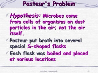 43
Pasteur's ProblemPasteur's Problem
Hypothesis:Hypothesis: Microbes comeMicrobes come
from cells of organisms on dustfrom cells of organisms on dust
particles in the air; not the airparticles in the air; not the air
itself.itself.
Pasteur put broth into severalPasteur put broth into several
specialspecial S-shaped flasksS-shaped flasks
Each flask wasEach flask was boiled and placedboiled and placed
at various locationsat various locations
copyright cmassengale
 