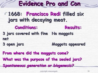 50
1668:1668: Francisco RediFrancisco Redi filled sixfilled six
jars with decaying meat.jars with decaying meat.
Evidence Pro and ConEvidence Pro and Con
Conditions:Conditions: Results:Results:
3 jars covered with fine3 jars covered with fine
netnet
No maggotsNo maggots
3 open jars3 open jars Maggots appearedMaggots appeared
From where did the maggots come?From where did the maggots come?
What was the purpose of the sealed jars?What was the purpose of the sealed jars?
SSpontaneous generation or biogenesis?pontaneous generation or biogenesis?
copyright cmassengale
 