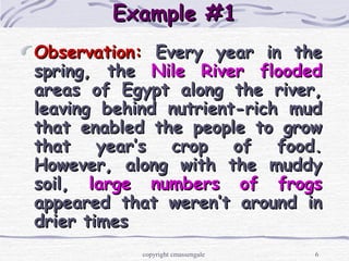6
Example #1Example #1
Observation:Observation: Every year in theEvery year in the
spring, thespring, the Nile River floodedNile River flooded
areas of Egypt along the river,areas of Egypt along the river,
leaving behind nutrient-rich mudleaving behind nutrient-rich mud
that enabled the people to growthat enabled the people to grow
that year’s crop of food.that year’s crop of food.
However, along with the muddyHowever, along with the muddy
soil,soil, large numbers of frogslarge numbers of frogs
appeared that weren’t around inappeared that weren’t around in
drier timesdrier times
copyright cmassengale
 