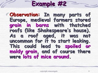 8
Example #2Example #2
Observation:Observation: In many parts ofIn many parts of
Europe, medieval farmers storedEurope, medieval farmers stored
grain in barnsgrain in barns with thatchedwith thatched
roofs (like Shakespeare’s house).roofs (like Shakespeare’s house).
As a roof aged, it was notAs a roof aged, it was not
uncommon for it to start leaking.uncommon for it to start leaking.
This could lead toThis could lead to spoiled orspoiled or
moldy grainmoldy grain, and of course there, and of course there
werewere lots of mice aroundlots of mice around..
copyright cmassengale
 