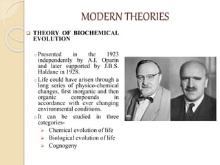 MODERN THEORIES
 THEORY OF BIOCHEMICAL
EVOLUTION
o Presented in the 1923
independently by A.I. Oparin
and later supported by J.B.S.
Haldane in 1928.
o Life could have arisen through a
long series of physico-chemical
changes, first inorganic and then
organic compounds in
accordance with ever changing
environmental conditions.
o It can be studied in three
categories-
 Chemical evolution of life
 Biological evolution of life
 Cognogeny
 